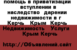 помощь в приватизации. вступлении в наследство. дарении недвижимости в г. Керчь - Крым, Керчь Недвижимость » Услуги   . Крым,Керчь